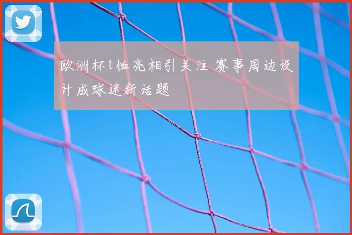 欧洲杯t恤亮相引关注 赛事周边设计成球迷新话题