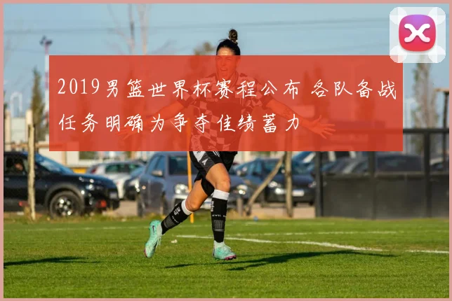 2019男篮世界杯赛程公布 各队备战任务明确为争夺佳绩蓄力