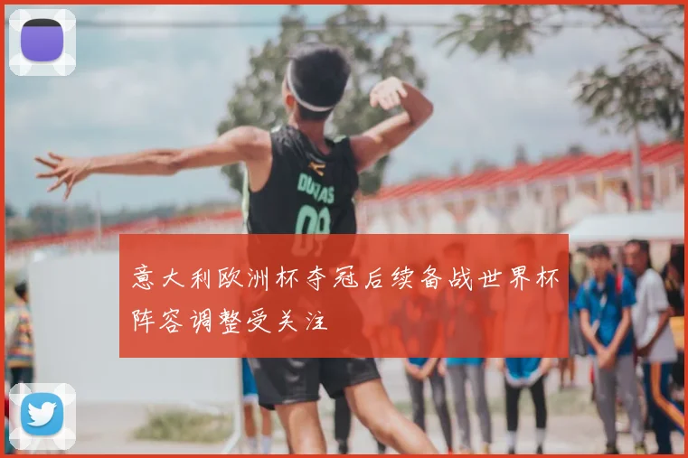 意大利欧洲杯夺冠后续备战世界杯阵容调整受关注