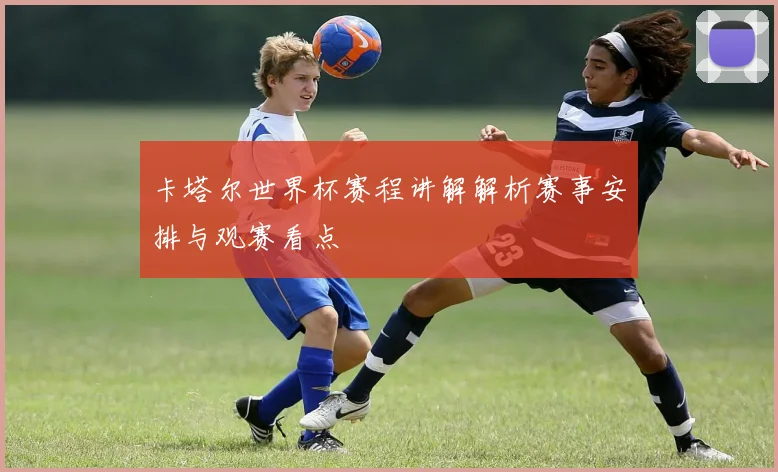 卡塔尔世界杯赛程讲解解析赛事安排与观赛看点