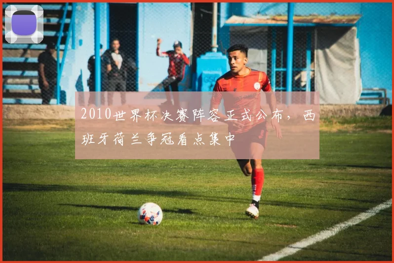2010世界杯决赛阵容正式公布,西班牙荷兰争冠看点集中