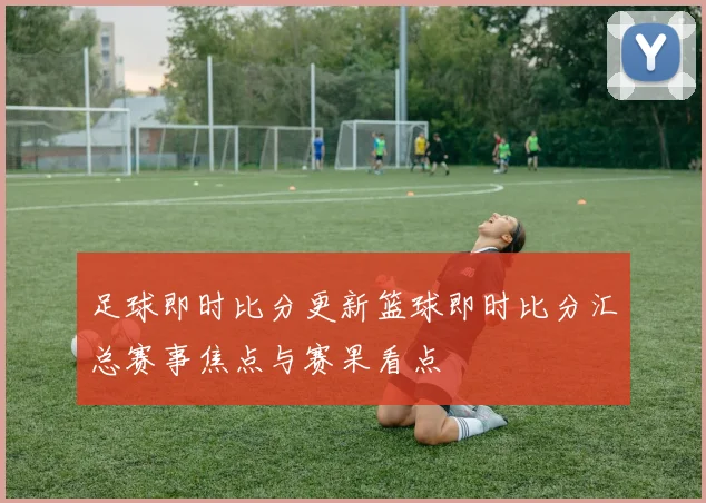足球即时比分更新篮球即时比分汇总赛事焦点与赛果看点