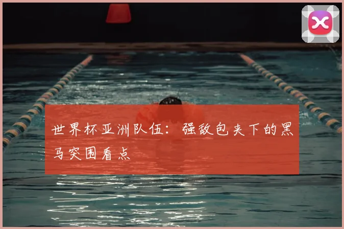 世界杯亚洲队伍:强敌包夹下的黑马突围看点