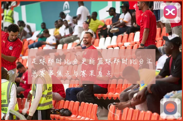 足球即时比分更新篮球即时比分汇总赛事焦点与赛果看点