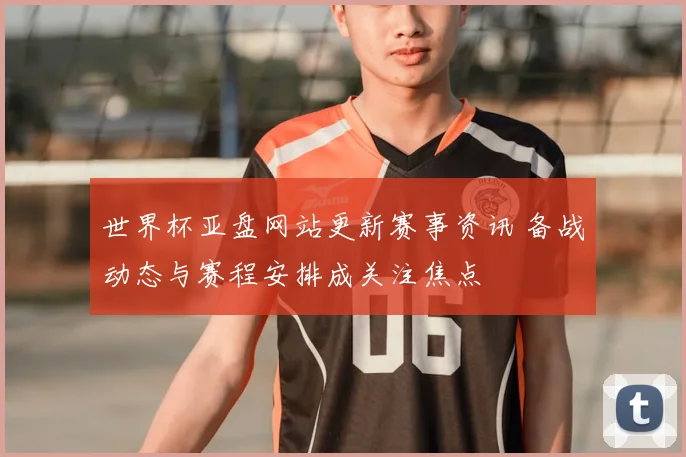 世界杯亚盘网站更新赛事资讯 备战动态与赛程安排成关注焦点