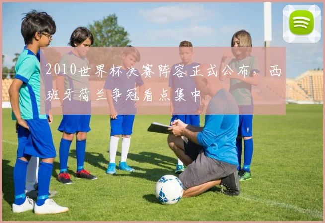 2010世界杯决赛阵容正式公布,西班牙荷兰争冠看点集中