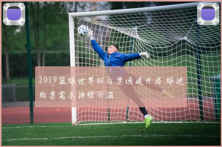 2019篮球世界杯订票通道开启 球迷购票需求持续升温