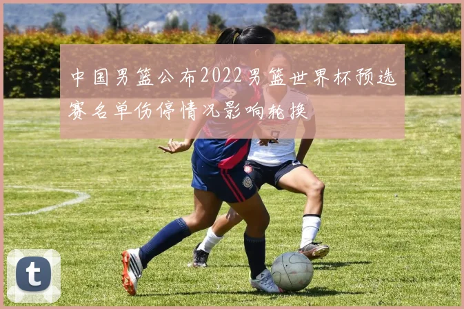 中国男篮公布2022男篮世界杯预选赛名单伤停情况影响轮换